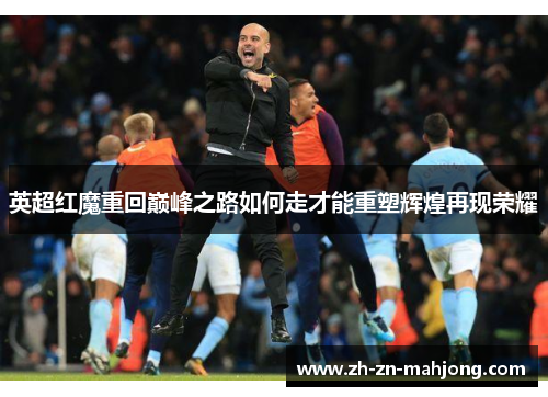 英超红魔重回巅峰之路如何走才能重塑辉煌再现荣耀 英超红魔重回巅峰之路如何走才能重塑辉煌再现荣耀