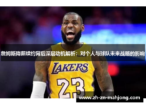 詹姆斯降薪续约背后深层动机解析：对个人与球队未来战略的影响