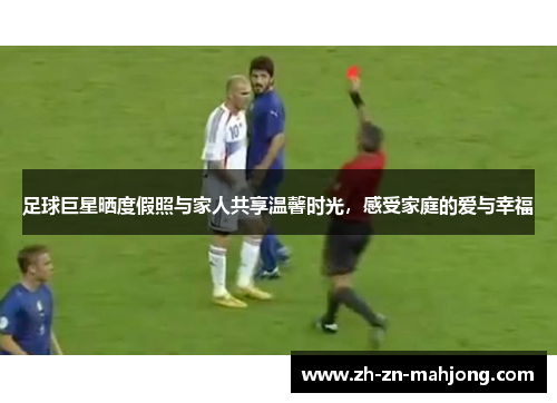 足球巨星晒度假照与家人共享温馨时光，感受家庭的爱与幸福