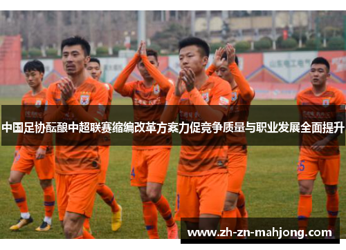 中国足协酝酿中超联赛缩编改革方案力促竞争质量与职业发展全面提升