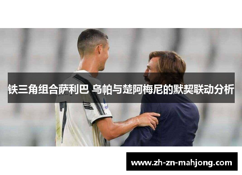铁三角组合萨利巴 乌帕与楚阿梅尼的默契联动分析 铁三角组合萨利巴 乌帕与楚阿梅尼的默契联动分析