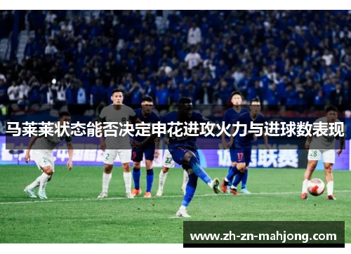 马莱莱状态能否决定申花进攻火力与进球数表现 马莱莱状态能否决定申花进攻火力与进球数表现